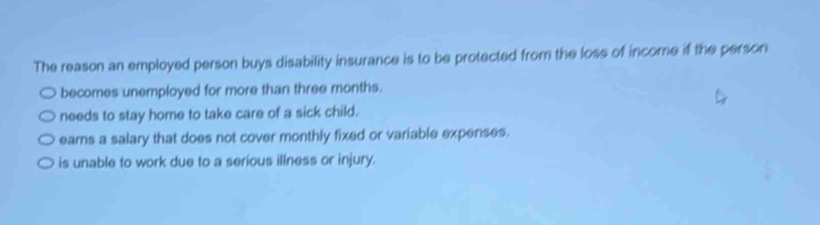 the reason an employed person buys disability insurance is to be protected from the loss of income if the person becomes unemployed for more than three months. needs to stay home to take care of a sick child. earns a salary that does not cover monthly fixed or variable expenses. is unable to work due to a serious illness or injury.