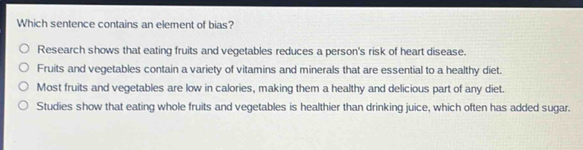 which sentence contains an element of bias?\no research shows that eating fruits and vegetables reduces a persons risk of heart disease.\no fruits and vegetables contain a variety of vitamins and minerals that are essential to a healthy diet.\no most fruits and vegetables are low in calories, making them a healthy and delicious part of any diet.\no studies show that eating whole fruits and vegetables is healthier than drinking juice, which often has added sugar.