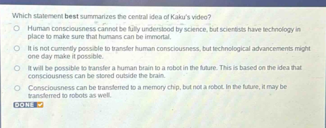 which statement best summarizes the central idea of kakus video?\nhuman consciousness cannot be fully understood by science, but scientists have technology in place to make sure that humans can be immortal.\nit is not currently possible to transfer human consciousness, but technological advancements might one day make it possible.\nit will be possible to transfer a human brain to a robot in the future. this is based on the idea that consciousness can be stored outside the brain.\nconsciousness can be transferred to a memory chip, but not a robot. in the future, it may be transferred to robots as well.\ndone
