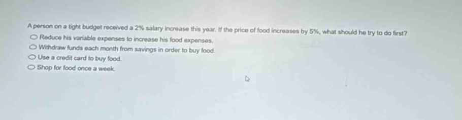 a person on a tight budget received a 2% salary increase this year. if the price of food increases by 5%, what should he try to do first?\n○ reduce his variable expenses to increase his food expenses.\n○ withdraw funds each month from savings in order to buy food.\n○ use a credit card to buy food.\n○ shop for food once a week.
