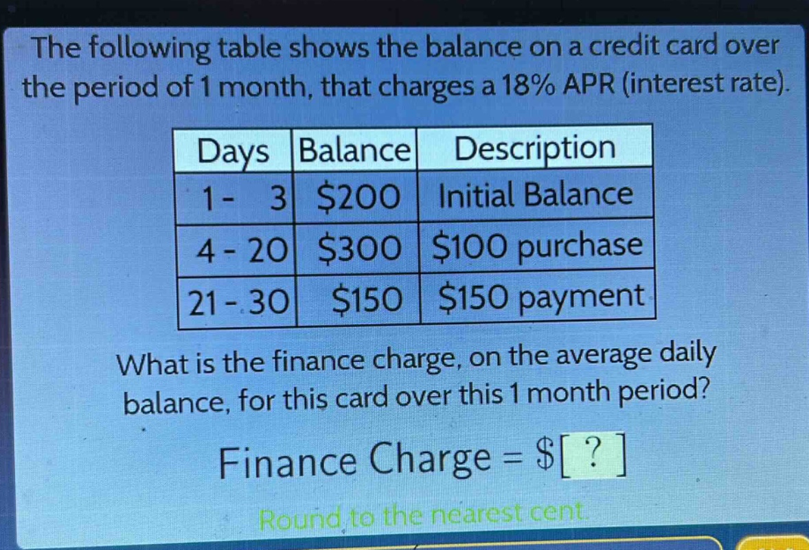 the following table shows the balance on a credit card over the period of 1 month, that charges a 18% apr (interest rate).\n| days | balance | description |\n| ---- | ---- | ---- |\n| 1 - 3 | $200 | initial balance |\n| 4 - 20 | $300 | $100 purchase |\n| 21 - 30 | $150 | $150 payment |\nwhat is the finance charge, on the average daily balance, for this card over this 1 month period?\nfinance charge = $?\nround to the nearest cent.
