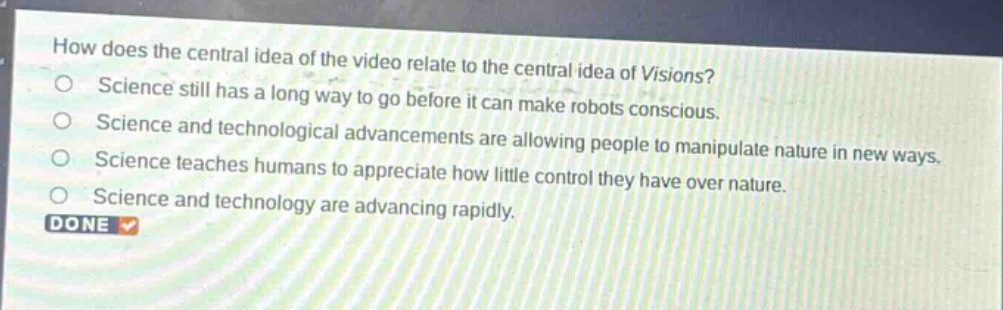 how does the central idea of the video relate to the central idea of visions?\nscience still has a long way to go before it can make robots conscious.\nscience and technological advancements are allowing people to manipulate nature in new ways.\nscience teaches humans to appreciate how little control they have over nature.\nscience and technology are advancing rapidly.\ndone