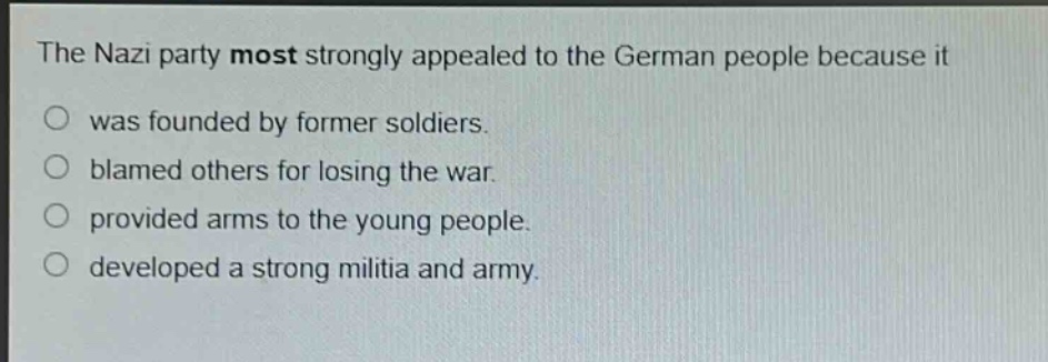 the nazi party most strongly appealed to the german people because it\no was founded by former soldiers.\no blamed others for losing the war.\no provided arms to the young people.\no developed a strong militia and army.