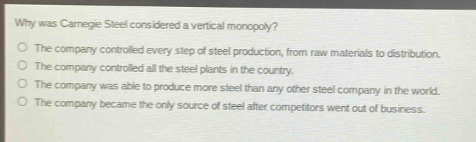 why was carnegie steel considered a vertical monopoly?\no the company controlled every step of steel production, from raw materials to distribution.\no the company controlled all the steel plants in the country.\no the company was able to produce more steel than any other steel company in the world.\no the company became the only source of steel after competitors went out of business.