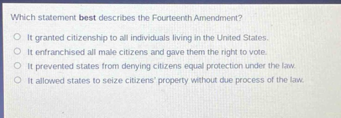 which statement best describes the fourteenth amendment?\nit granted citizenship to all individuals living in the united states.\nit enfranchised all male citizens and gave them the right to vote.\nit prevented states from denying citizens equal protection under the law.\nit allowed states to seize citizens’ property without due process of the law.