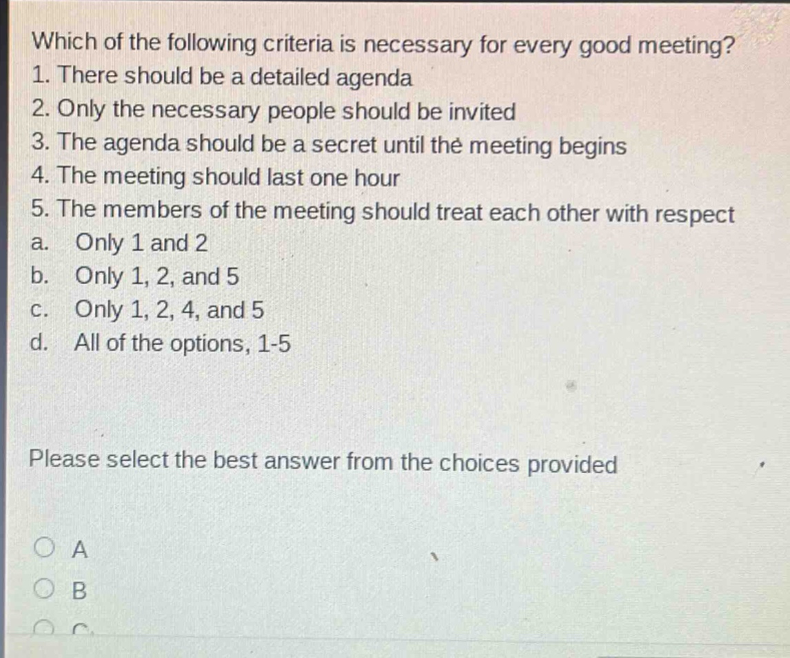 which of the following criteria is necessary for every good meeting? 1. there should be a detailed agenda 2. only the necessary people should be invited 3. the agenda should be a secret until the meeting begins 4. the meeting should last one hour 5. the members of the meeting should treat each other with respect a. only 1 and 2 b. only 1, 2, and 5 c. only 1, 2, 4, and 5 d. all of the options, 1 - 5 please select the best answer from the choices provided