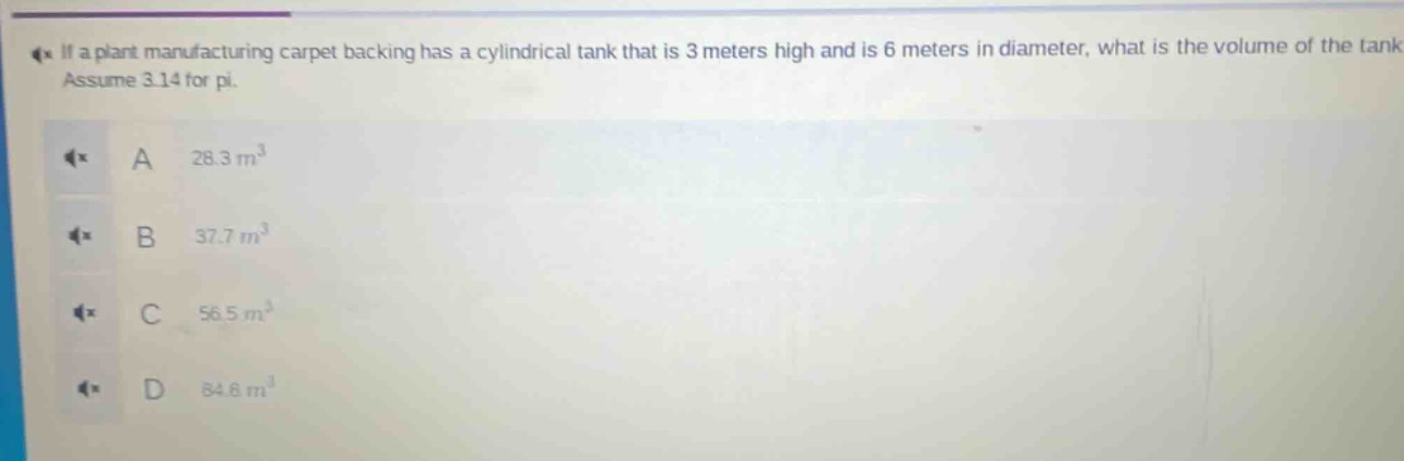 if a plant manufacturing carpet backing has a cylindrical tank that is 3 meters high and is 6 meters in diameter, what is the volume of the tank? assume 3.14 for pi.\na 28.3 m³\nb 37.7 m³\nc 56.5 m³\nd 84.8 m³
