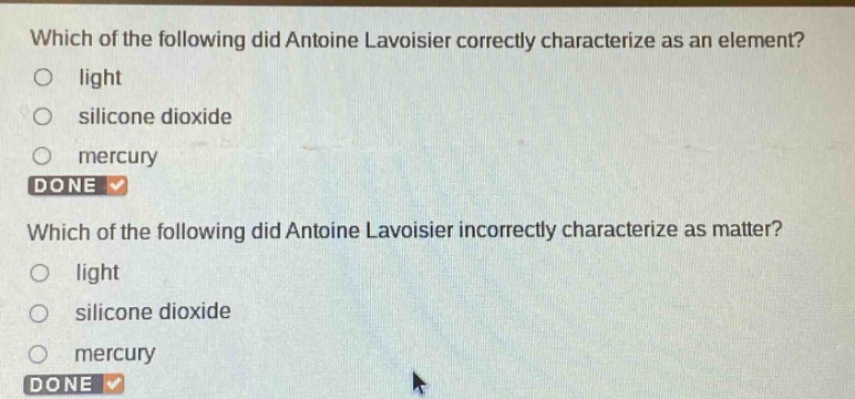 which of the following did antoine lavoisier correctly characterize as an element?\nlight\nsilicone dioxide\nmercury\ndone \nwhich of the following did antoine lavoisier incorrectly characterize as matter?\nlight\nsilicone dioxide\nmercury\ndone