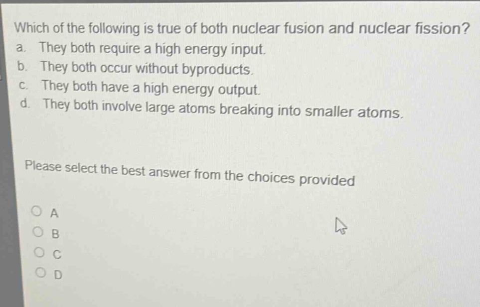 which of the following is true of both nuclear fusion and nuclear fission? a. they both require a high energy input. b. they both occur without byproducts. c. they both have a high energy output. d. they both involve large atoms breaking into smaller atoms. please select the best answer from the choices provided