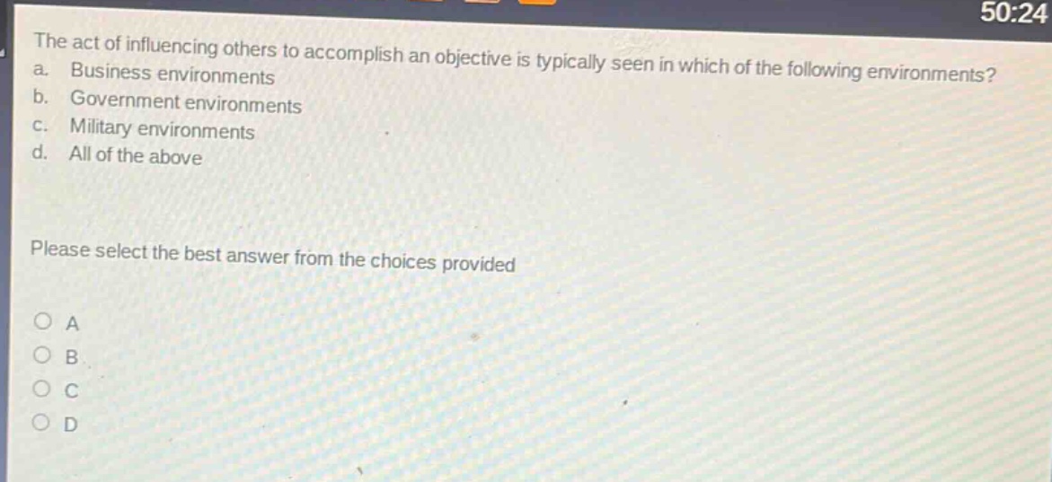 the act of influencing others to accomplish an objective is typically seen in which of the following environments?\na. business environments\nb. government environments\nc. military environments\nd. all of the above\nplease select the best answer from the choices provided\no a\no b\no c\no d
