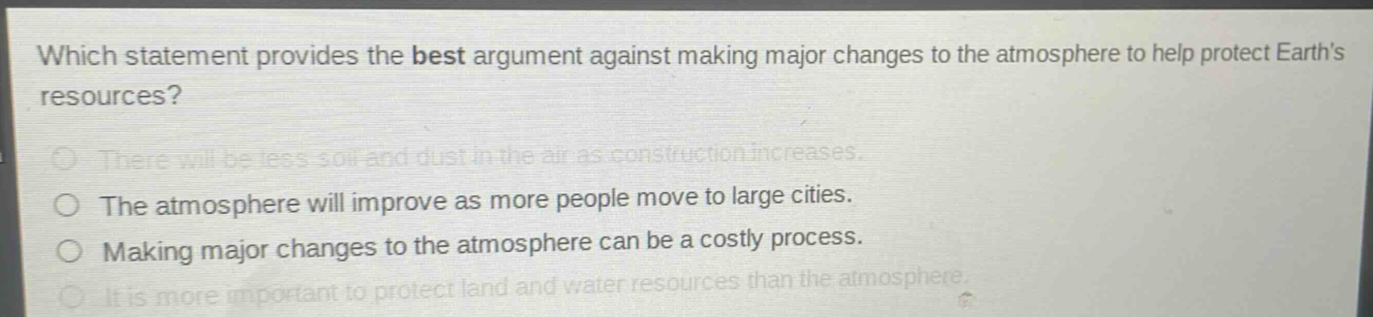 which statement provides the best argument against making major changes to the atmosphere to help protect earths resources?\nthere will be less soil and dust in the air as construction increases.\nthe atmosphere will improve as more people move to large cities.\nmaking major changes to the atmosphere can be a costly process.\nit is more important to protect land and water resources than the atmosphere.
