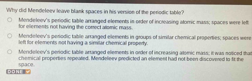 why did mendeleev leave blank spaces in his version of the periodic table?\nmendeleevs periodic table arranged elements in order of increasing atomic mass; spaces were left for elements not having the correct atomic mass.\nmendeleevs periodic table arranged elements in groups of similar chemical properties; spaces were left for elements not having a similar chemical property.\nmendeleevs periodic table arranged elements in order of increasing atomic mass; it was noticed that chemical properties repeated. mendeleev predicted an element had not been discovered to fit the space.\ndone
