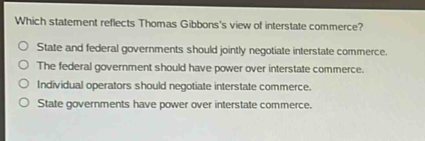 which statement reflects thomas gibbonss view of interstate commerce?\nstate and federal governments should jointly negotiate interstate commerce.\nthe federal government should have power over interstate commerce.\nindividual operators should negotiate interstate commerce.\nstate governments have power over interstate commerce.