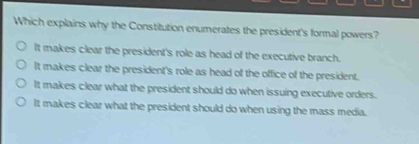 which explains why the constitution enumerates the presidents formal powers?\nit makes clear the presidents role as head of the executive branch.\nit makes clear the presidents role as head of the office of the president.\nit makes clear what the president should do when issuing executive orders.\nit makes clear what the president should do when using the mass media.