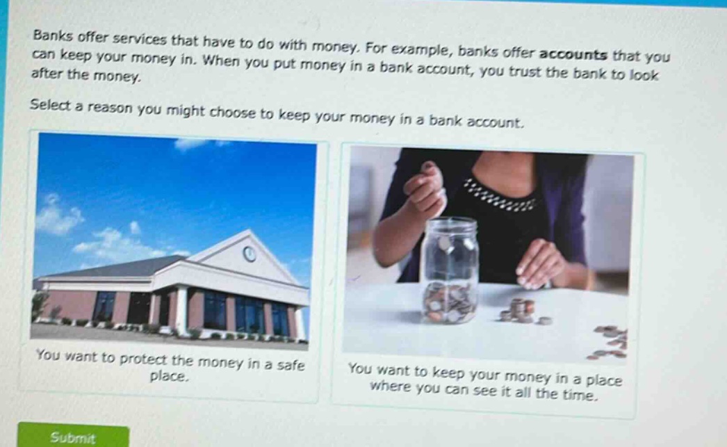 banks offer services that have to do with money. for example, banks offer accounts that you can keep your money in. when you put money in a bank account, you trust the bank to look after the money. select a reason you might choose to keep your money in a bank account. you want to protect the money in a safe place. you want to keep your money in a place where you can see it all the time.