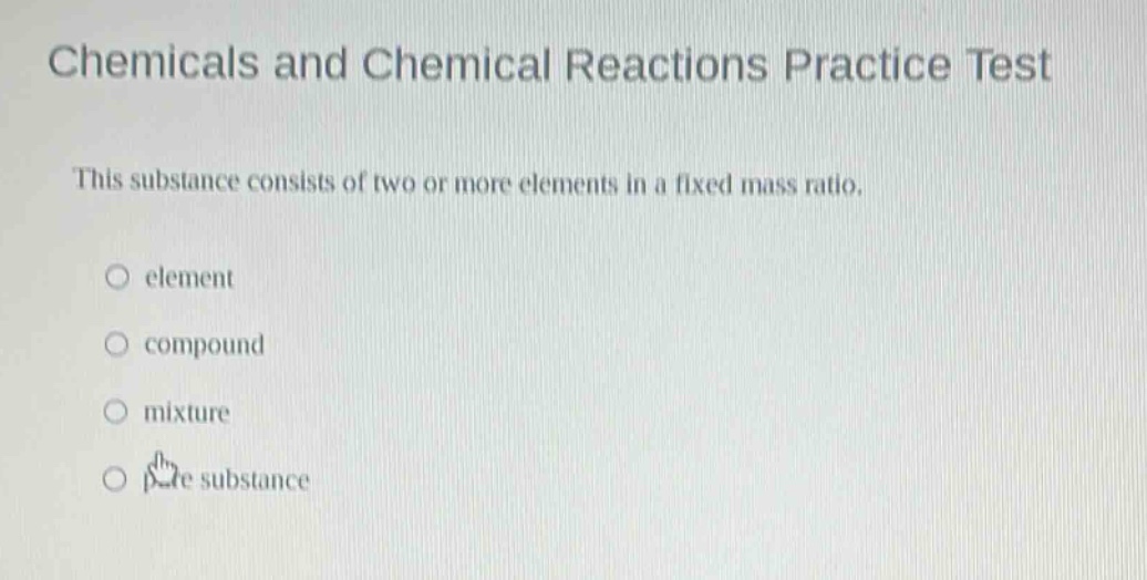 chemicals and chemical reactions practice test\nthis substance consists of two or more elements in a fixed mass ratio.\n○ element\n○ compound\n○ mixture\n○ pure substance