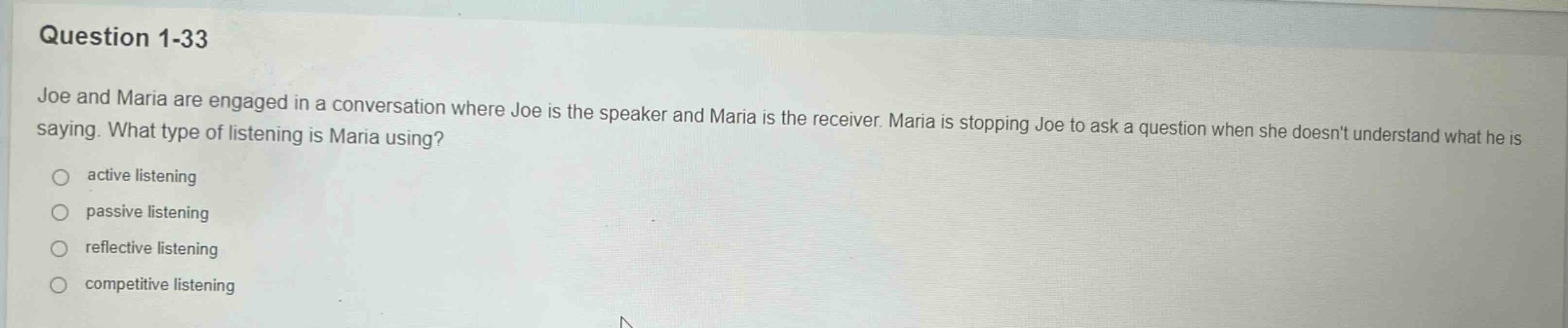question 1-33\njoe and maria are engaged in a conversation where joe is the speaker and maria is the receiver. maria is stopping joe to ask a question when she doesnt understand what he is saying. what type of listening is maria using?\nactive listening\npassive listening\nreflective listening\ncompetitive listening
