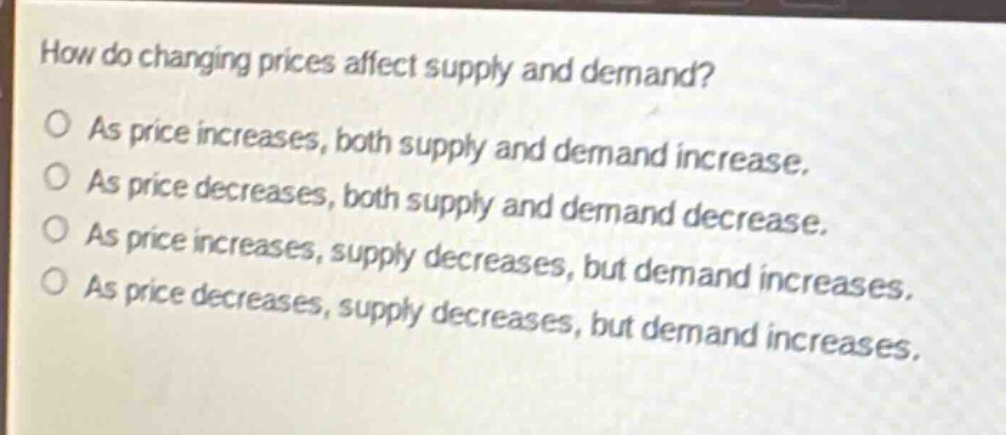 how do changing prices affect supply and demand?\no as price increases, both supply and demand increase.\no as price decreases, both supply and demand decrease.\no as price increases, supply decreases, but demand increases.\no as price decreases, supply decreases, but demand increases.
