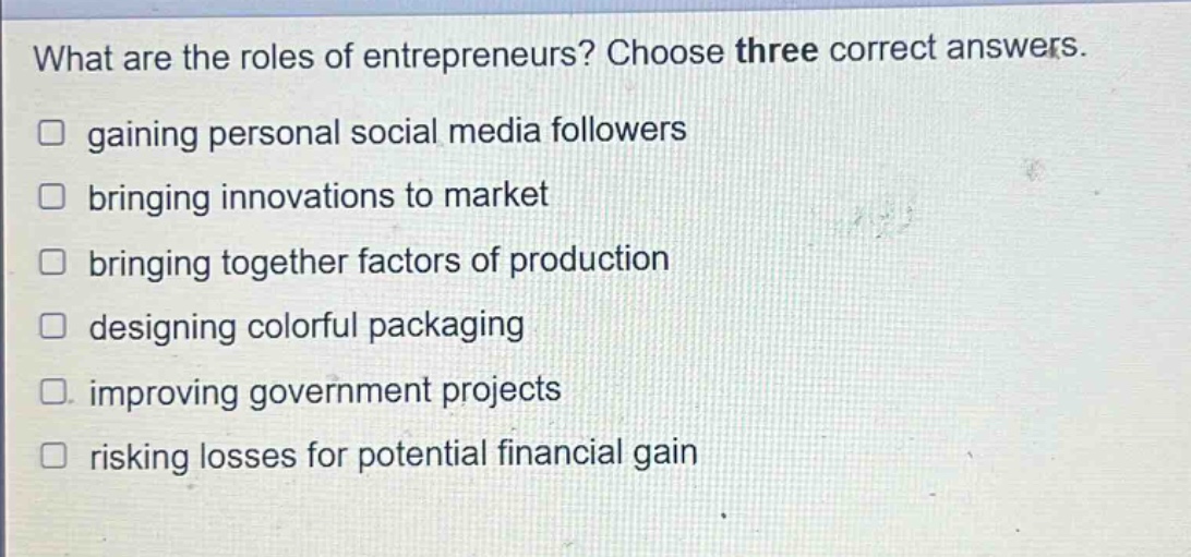 what are the roles of entrepreneurs? choose three correct answers. gaining personal social media followers bringing innovations to market bringing together factors of production designing colorful packaging improving government projects risking losses for potential financial gain