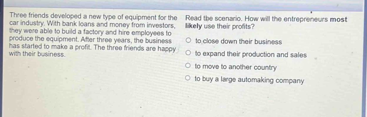 three friends developed a new type of equipment for the car industry. with bank loans and money from investors, they were able to build a factory and hire employees to produce the equipment. after three years, the business has started to make a profit. the three friends are happy with their business. read the scenario. how will the entrepreneurs most likely use their profits? to close down their business to expand their production and sales to move to another country to buy a large automaking company