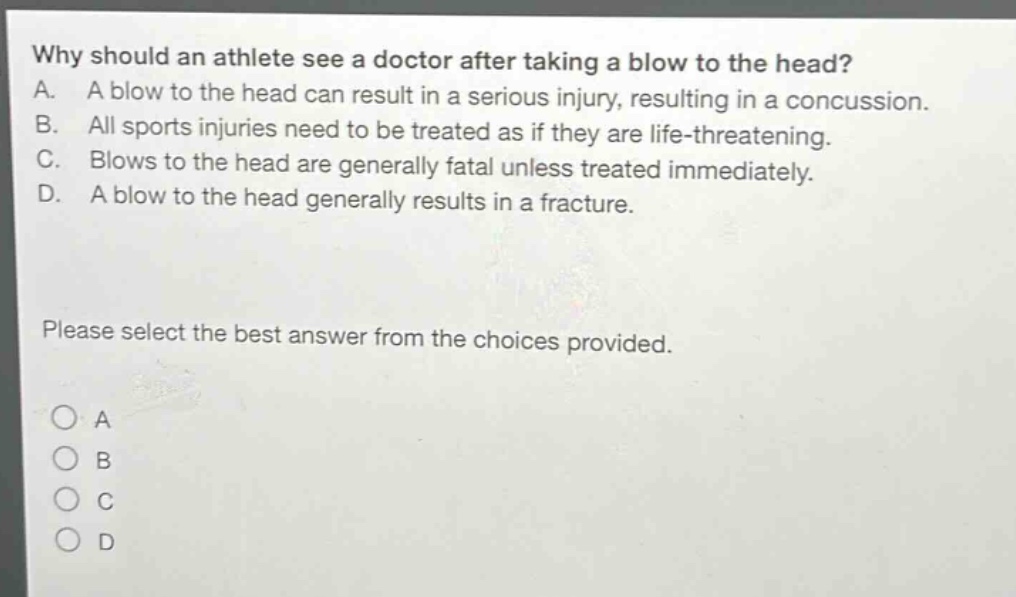 why should an athlete see a doctor after taking a blow to the head? a. a blow to the head can result in a serious injury, resulting in a concussion. b. all sports injuries need to be treated as if they are life - threatening. c. blows to the head are generally fatal unless treated immediately. d. a blow to the head generally results in a fracture. please select the best answer from the choices provided.