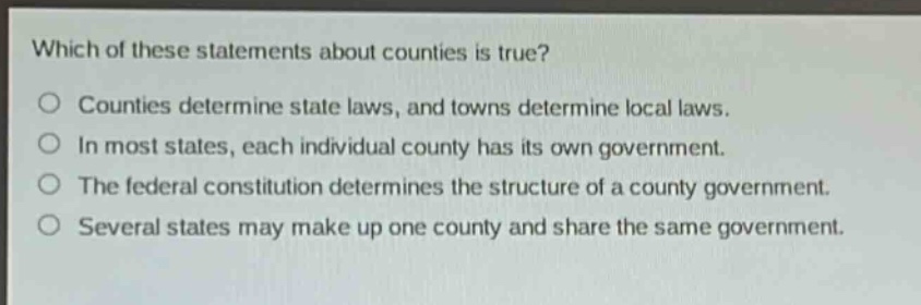 which of these statements about counties is true?\no counties determine state laws, and towns determine local laws.\no in most states, each individual county has its own government.\no the federal constitution determines the structure of a county government.\no several states may make up one county and share the same government.