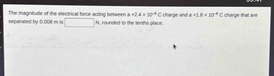 the magnitude of the electrical force acting between a +2.4×10⁻⁶ c charge and a +1.8×10⁻⁶ c charge that are separated by 0.008 m is n, rounded to the tenths place.