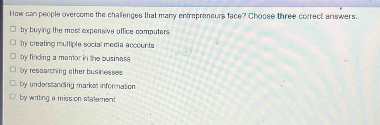 how can people overcome the challenges that many entrepreneurs face? choose three correct answers.\n□ by buying the most expensive office computers\n□ by creating multiple social media accounts\n□ by finding a mentor in the business\n□ by researching other businesses\n□ by understanding market information\n□ by writing a mission statement