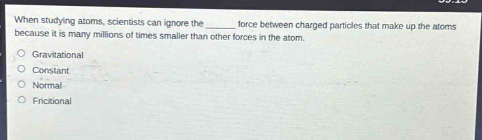 when studying atoms, scientists can ignore the ______ force between charged particles that make up the atoms because it is many millions of times smaller than other forces in the atom.\ngravitational\nconstant\nnormal\nfrictional