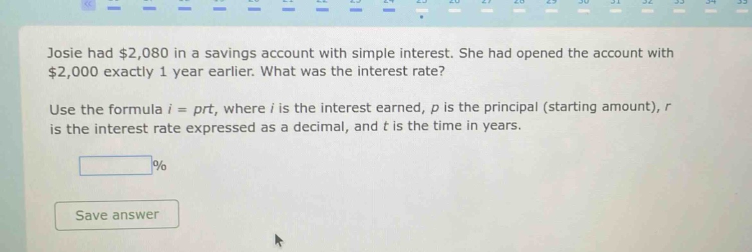 josie had $2,080 in a savings account with simple interest. she had opened the account with $2,000 exactly 1 year earlier. what was the interest rate? use the formula $i = prt$, where $i$ is the interest earned, $p$ is the principal (starting amount), $r$ is the interest rate expressed as a decimal, and $t$ is the time in years.