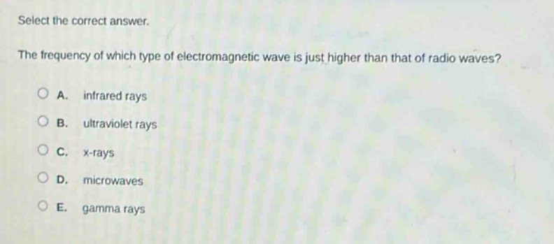 select the correct answer.\nthe frequency of which type of electromagnetic wave is just higher than that of radio waves?\na. infrared rays\nb. ultraviolet rays\nc. x - rays\nd. microwaves\ne. gamma rays
