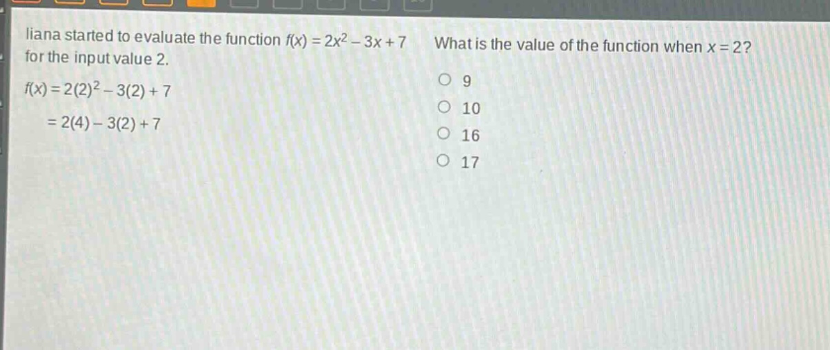 liana started to evaluate the function f(x) = 2x² - 3x + 7 for the input value 2. f(x)=2(2)² - 3(2)+7 = 2(4)-3(2)+7 what is the value of the function when x = 2? 9 10 16 17