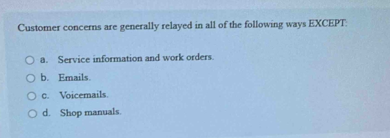 customer concerns are generally relayed in all of the following ways except:\n\no a. service information and work orders.\n\no b. emails.\n\no c. voicemails.\n\no d. shop manuals.