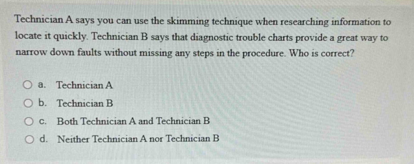 technician a says you can use the skimming technique when researching information to locate it quickly. technician b says that diagnostic trouble charts provide a great way to narrow down faults without missing any steps in the procedure. who is correct?\n\na. technician a\n\nb. technician b\n\nc. both technician a and technician b\n\nd. neither technician a nor technician b