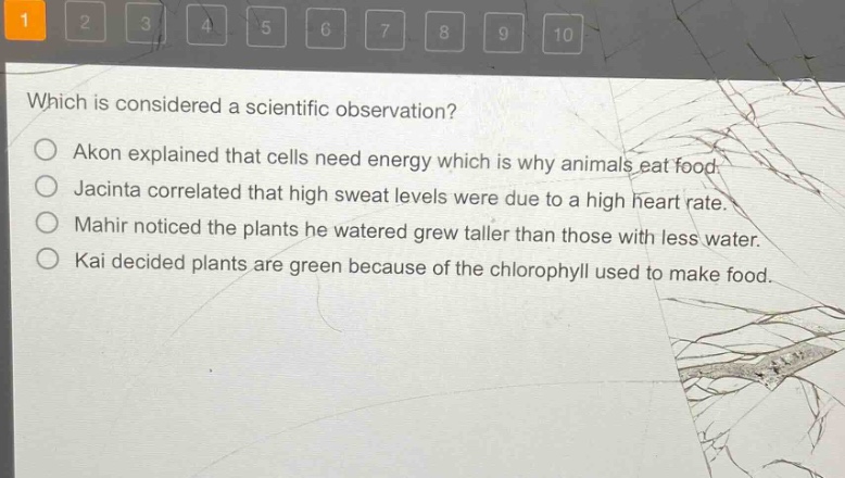 which is considered a scientific observation?\nakon explained that cells need energy which is why animals eat food.\njacinta correlated that high sweat levels were due to a high heart rate.\nmahir noticed the plants he watered grew taller than those with less water.\nkai decided plants are green because of the chlorophyll used to make food.