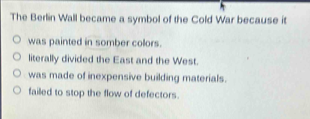 the berlin wall became a symbol of the cold war because it\no was painted in somber colors.\no literally divided the east and the west.\no was made of inexpensive building materials.\no failed to stop the flow of defectors.
