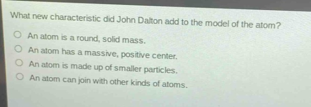 what new characteristic did john dalton add to the model of the atom?\no an atom is a round, solid mass.\no an atom has a massive, positive center.\no an atom is made up of smaller particles.\no an atom can join with other kinds of atoms.