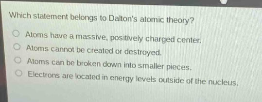which statement belongs to daltons atomic theory?\natoms have a massive, positively charged center.\natoms cannot be created or destroyed.\natoms can be broken down into smaller pieces.\nelectrons are located in energy levels outside of the nucleus.