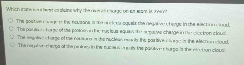 which statement best explains why the overall charge on an atom is zero?\nthe positive charge of the neutrons in the nucleus equals the negative charge in the electron cloud.\nthe positive charge of the protons in the nucleus equals the negative charge in the electron cloud.\nthe negative charge of the neutrons in the nucleus equals the negative charge in the electron cloud.\nthe negative charge of the neutrons in the nucleus equals the positive charge in the electron cloud.\nthe negative charge of the protons in the nucleus equals the positive charge in the electron cloud.