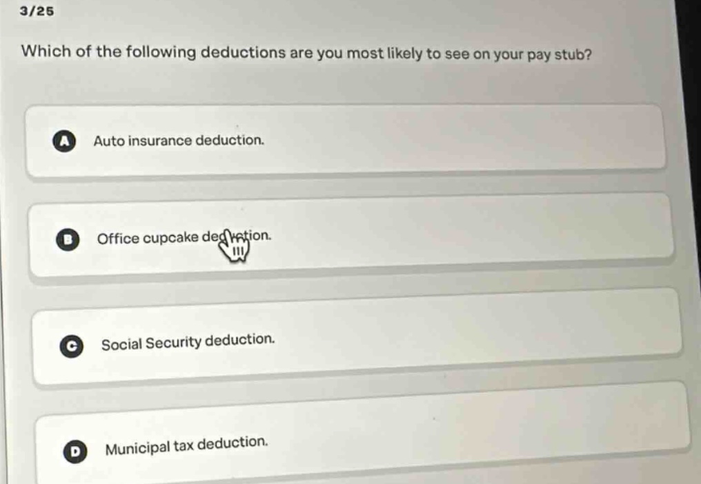 3/25\nwhich of the following deductions are you most likely to see on your pay stub?\na auto insurance deduction.\nb office cupcake deduction.\nc social security deduction.\nd municipal tax deduction.