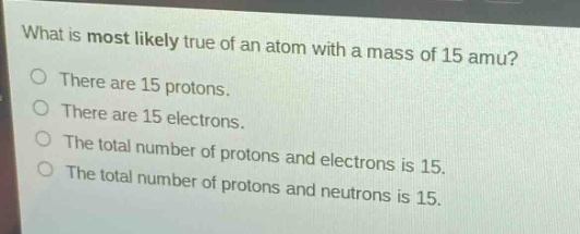 what is most likely true of an atom with a mass of 15 amu?\nthere are 15 protons.\nthere are 15 electrons.\nthe total number of protons and electrons is 15.\nthe total number of protons and neutrons is 15.