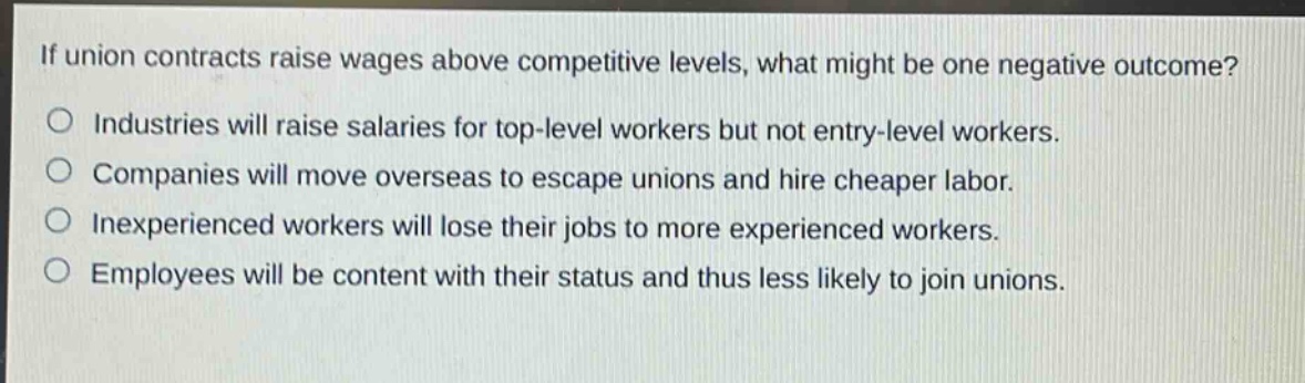 if union contracts raise wages above competitive levels, what might be one negative outcome?\no industries will raise salaries for top - level workers but not entry - level workers.\no companies will move overseas to escape unions and hire cheaper labor.\no inexperienced workers will lose their jobs to more experienced workers.\no employees will be content with their status and thus less likely to join unions.