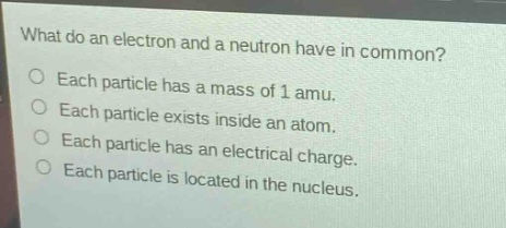what do an electron and a neutron have in common?\no each particle has a mass of 1 amu.\no each particle exists inside an atom.\no each particle has an electrical charge.\no each particle is located in the nucleus.