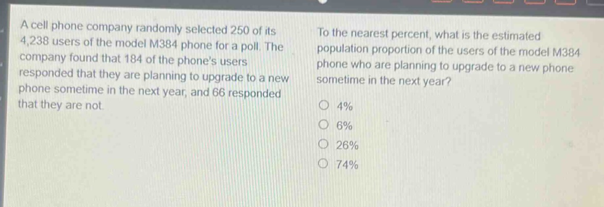 a cell phone company randomly selected 250 of its 4,238 users of the model m384 phone for a poll. the company found that 184 of the phones users responded that they are planning to upgrade to a new phone sometime in the next year, and 66 responded that they are not. to the nearest percent, what is the estimated population proportion of the users of the model m384 phone who are planning to upgrade to a new phone sometime in the next year? 4% 6% 26% 74%