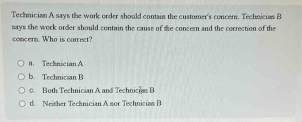 technician a says the work order should contain the customers concern. technician b says the work order should contain the cause of the concern and the correction of the concern. who is correct?\n\na. technician a\nb. technician b\nc. both technician a and technician b\nd. neither technician a nor technician b