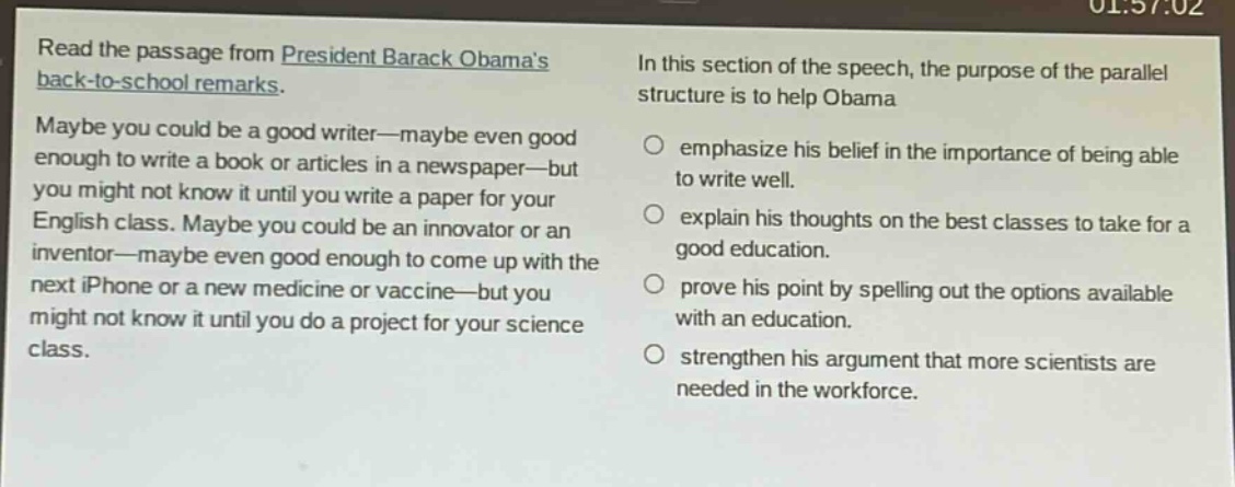 read the passage from president barack obamas back - to - school remarks. maybe you could be a good writer—maybe even good enough to write a book or articles in a newspaper—but you might not know it until you write a paper for your english class. maybe you could be an innovator or an inventor—maybe even good enough to come up with the next iphone or a new medicine or vaccine—but you might not know it until you do a project for your science class. in this section of the speech, the purpose of the parallel structure is to help obama\n○ emphasize his belief in the importance of being able to write well.\n○ explain his thoughts on the best classes to take for a good education.\n○ prove his point by spelling out the options available with an education.\n○ strengthen his argument that more scientists are needed in the workforce.
