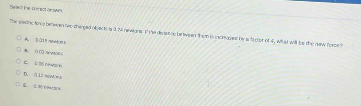 select the correct answer.\nthe electric force between two charged objects is 0.24 newtons. if the distance between them is increased by a factor of 4, what will be the new force?\na. 0.015 newtons\nb. 0.03 newtons\nc. 0.06 newtons\nd. 0.12 newtons\ne. 0.36 newtons