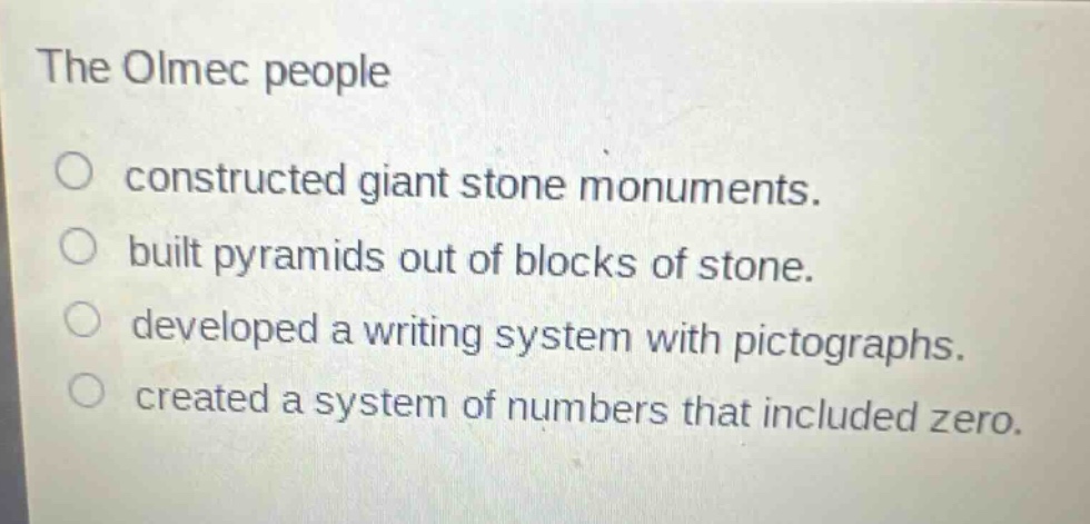 the olmec people\nconstructed giant stone monuments.\nbuilt pyramids out of blocks of stone.\ndeveloped a writing system with pictographs.\ncreated a system of numbers that included zero.