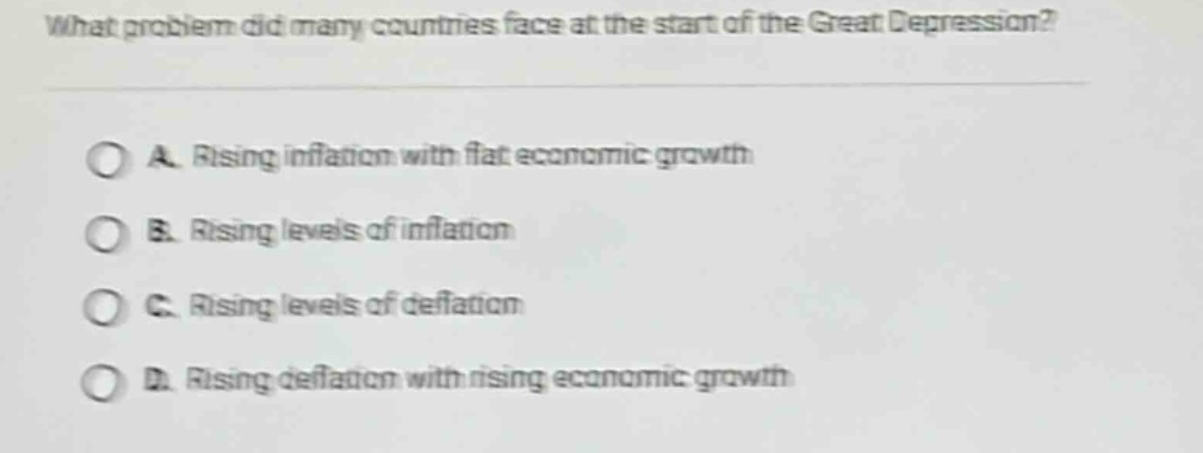 what problem did many countries face at the start of the great depression?\n\na. rising inflation with flat economic growth\n\nb. rising levels of inflation\n\nc. rising levels of deflation\n\nd. rising deflation with rising economic growth