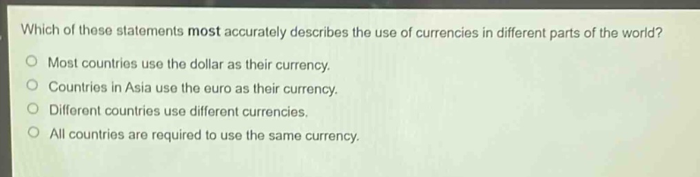 which of these statements most accurately describes the use of currencies in different parts of the world?\nmost countries use the dollar as their currency.\ncountries in asia use the euro as their currency.\ndifferent countries use different currencies.\nall countries are required to use the same currency.